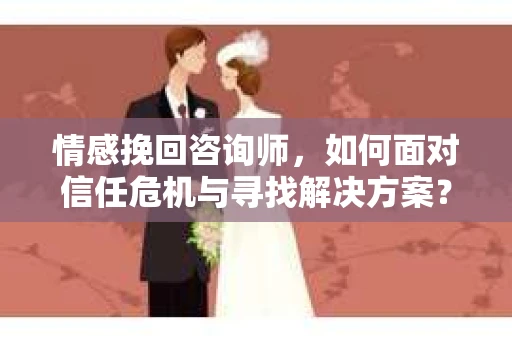 情感挽回咨询师，如何面对信任危机与寻找解决方案？