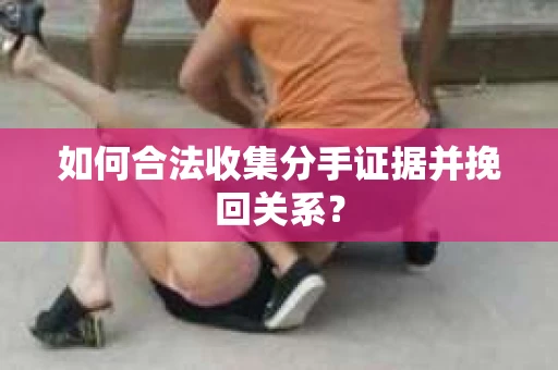 如何合法收集分手证据并挽回关系？