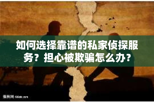 如何选择靠谱的私家侦探服务？担心被欺骗怎么办？