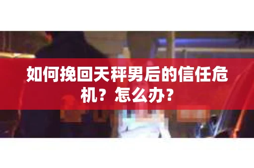 如何挽回天秤男后的信任危机?怎么办? 如何挽回天秤男后的信任危机?怎么办?