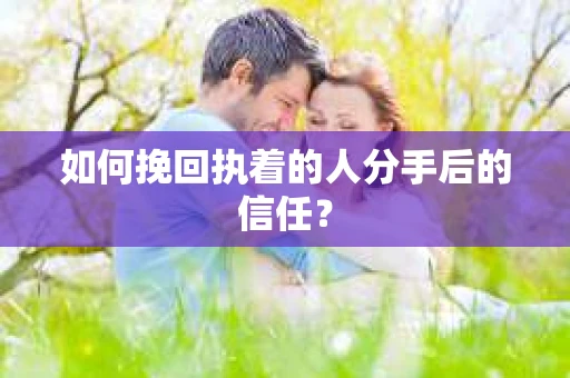 如何挽回执着的人分手后的信任？