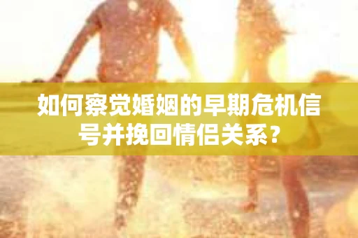 如何察觉婚姻的早期危机信号并挽回情侣关系？
