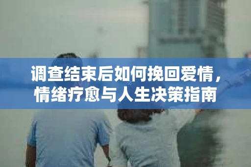 调查结束后如何挽回爱情，情绪疗愈与人生决策指南
