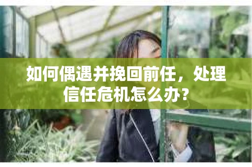 如何偶遇并挽回前任，处理信任危机怎么办？