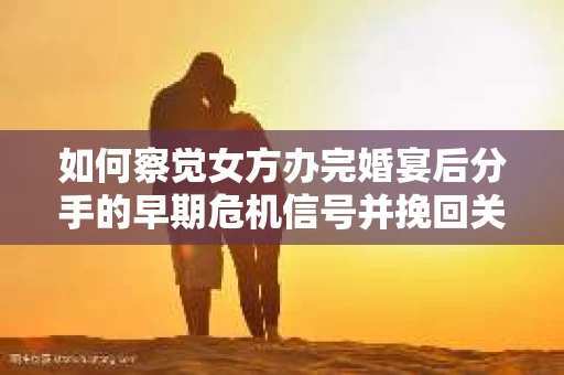 如何察觉女方办完婚宴后分手的早期危机信号并挽回关系？