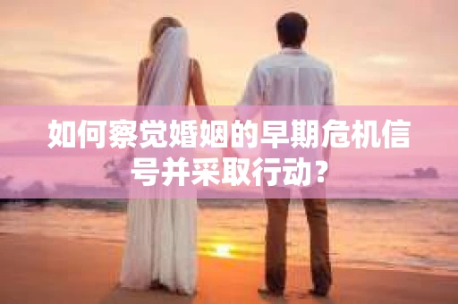如何察觉婚姻的早期危机信号并采取行动? 如何察觉婚姻的早期危机信号并采取行动?