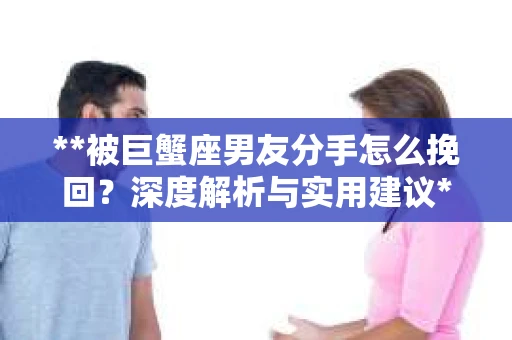 **被巨蟹座男友分手怎么挽回？深度解析与实用建议**