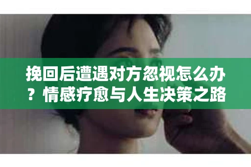 挽回后遭遇对方忽视怎么办？情感疗愈与人生决策之路