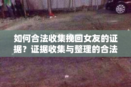 如何合法收集挽回女友的证据？证据收集与整理的合法策略怎么办？