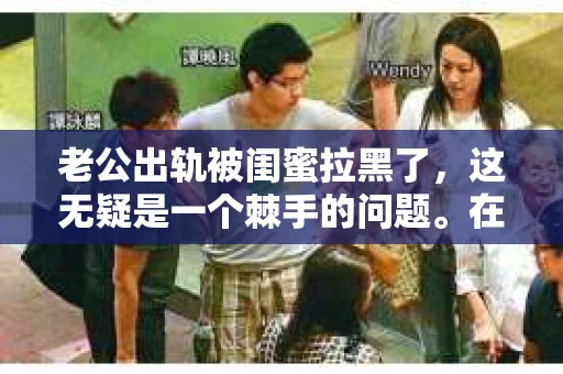 老公出轨被闺蜜拉黑了，这无疑是一个棘手的问题。在这个问题上，我想要和大家分享一下我的看法和经历，希望能给大家带来一些启示。