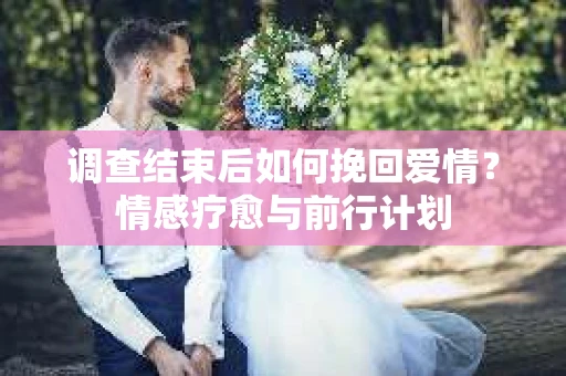 调查结束后如何挽回爱情？情感疗愈与前行计划