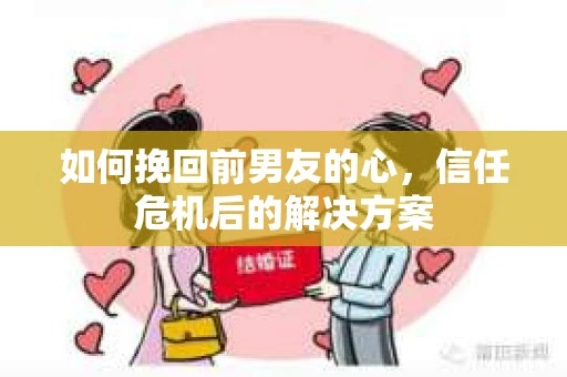 如何挽回前男友的心，信任危机后的解决方案