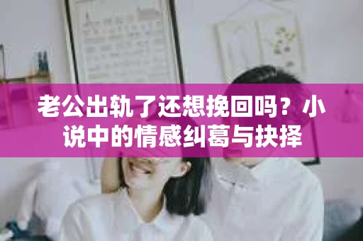 老公出轨了还想挽回吗？小说中的情感纠葛与抉择