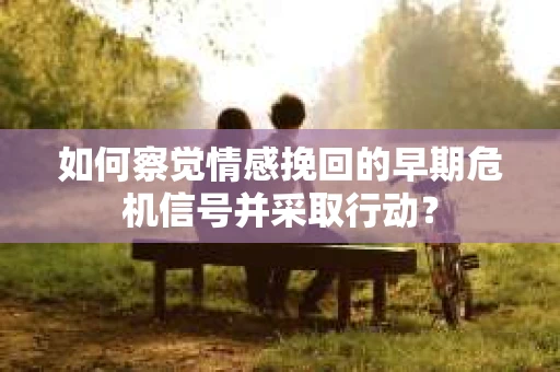 如何察觉情感挽回的早期危机信号并采取行动？