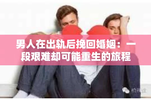 男人在出轨后挽回婚姻：一段艰难却可能重生的旅程