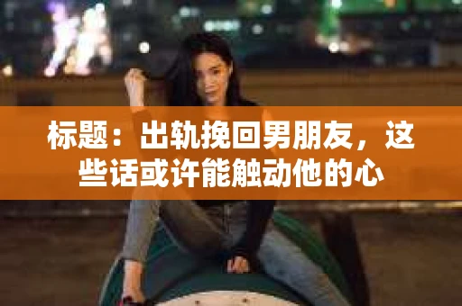 标题：出轨挽回男朋友，这些话或许能触动他的心