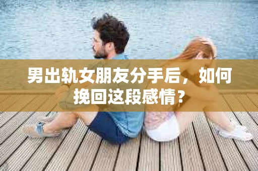 男出轨女朋友分手后，如何挽回这段感情？