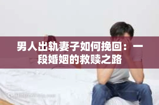 男人出轨妻子如何挽回：一段婚姻的救赎之路