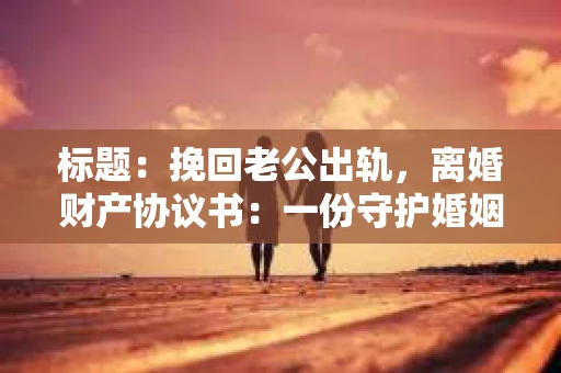 标题：挽回老公出轨，离婚财产协议书：一份守护婚姻与财产的明智选择
