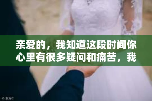 亲爱的，我知道这段时间你心里有很多疑问和痛苦，我也一样。我们在一起的时光，有欢笑也有泪水，那些美好的回忆，我永远都不会忘记。今天，我想通过这条短信，向你表达我的一些想法。