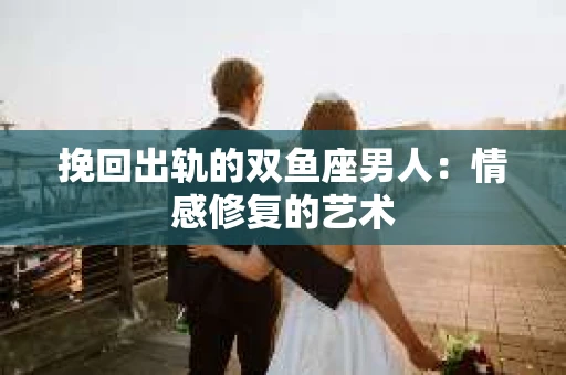 挽回出轨的双鱼座男人：情感修复的艺术