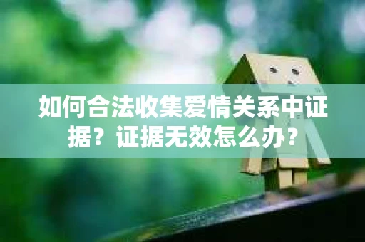 如何合法收集爱情关系中证据？证据无效怎么办？