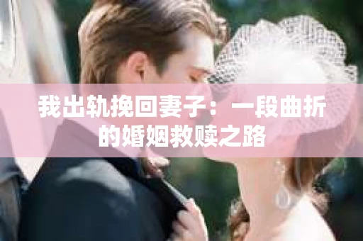 我出轨挽回妻子：一段曲折的婚姻救赎之路