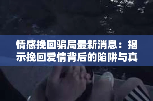 情感挽回骗局最新消息：揭示挽回爱情背后的陷阱与真相