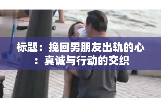 标题：挽回男朋友出轨的心：真诚与行动的交织