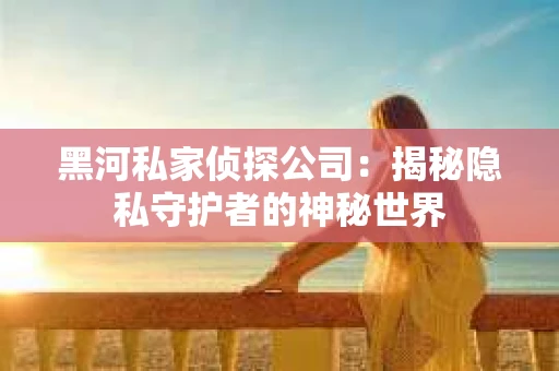 黑河私家侦探公司：揭秘隐私守护者的神秘世界