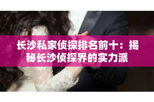 长沙私家侦探排名前十：揭秘长沙侦探界的实力派