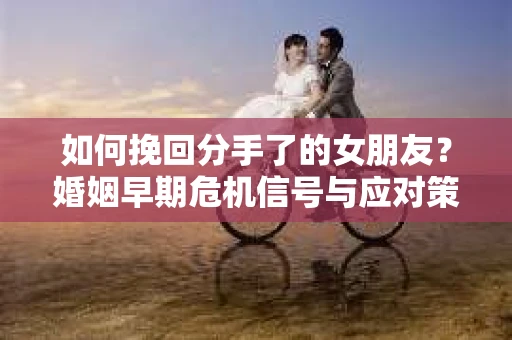 如何挽回分手了的女朋友？婚姻早期危机信号与应对策略