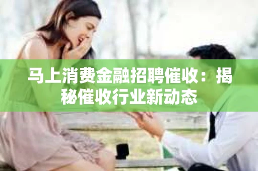 马上消费金融招聘催收：揭秘催收行业新动态