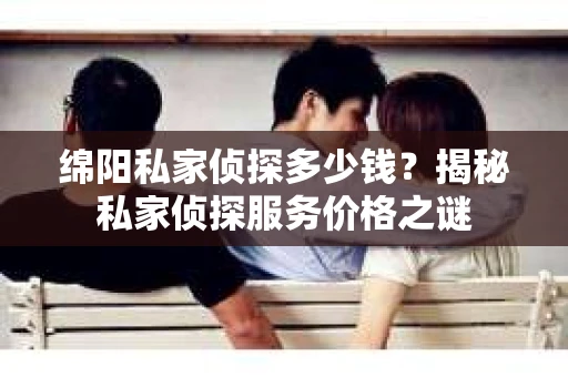 绵阳私家侦探多少钱？揭秘私家侦探服务价格之谜