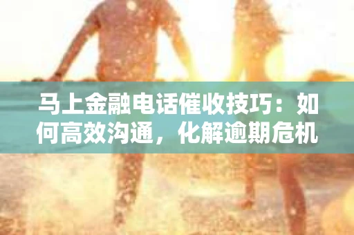 马上金融电话催收技巧：如何高效沟通，化解逾期危机