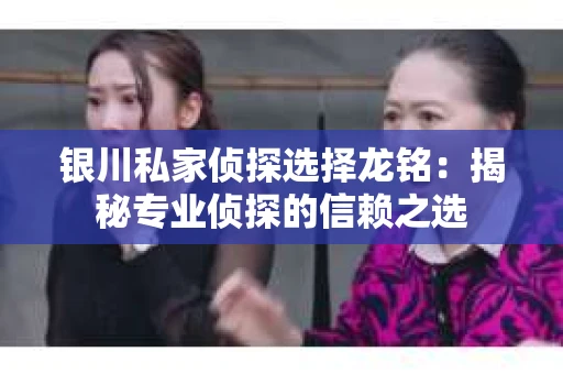 银川私家侦探选择龙铭：揭秘专业侦探的信赖之选