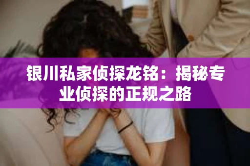 银川私家侦探龙铭：揭秘专业侦探的正规之路