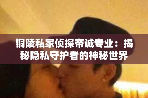铜陵私家侦探帝诚专业：揭秘隐私守护者的神秘世界