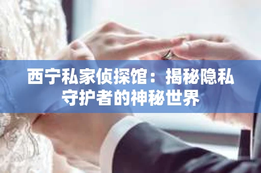 西宁私家侦探馆：揭秘隐私守护者的神秘世界