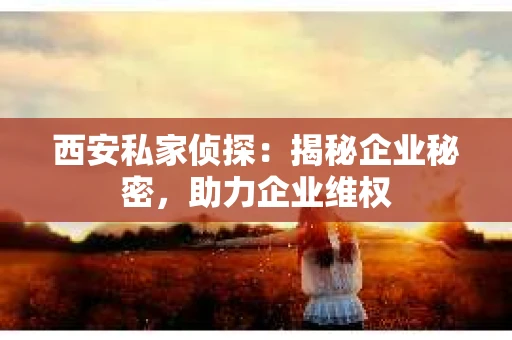 西安私家侦探：揭秘企业秘密，助力企业维权
