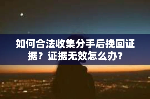 如何合法收集分手后挽回证据？证据无效怎么办？