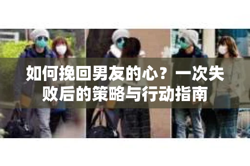 如何挽回男友的心？一次失败后的策略与行动指南