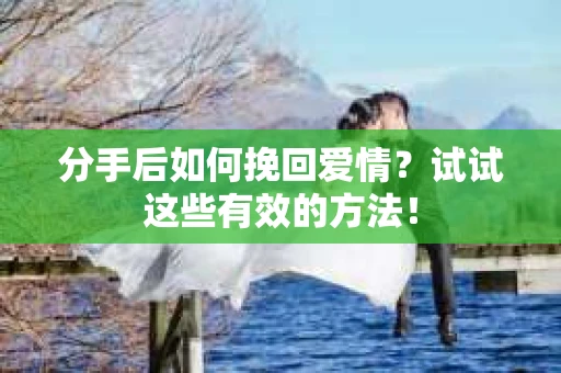分手后如何挽回爱情？试试这些有效的方法！