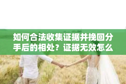 如何合法收集证据并挽回分手后的相处？证据无效怎么办？