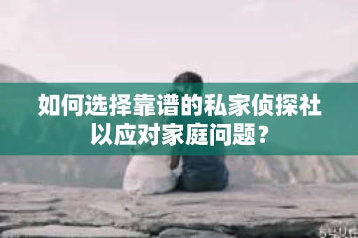 如何选择靠谱的私家侦探社以应对家庭问题？
