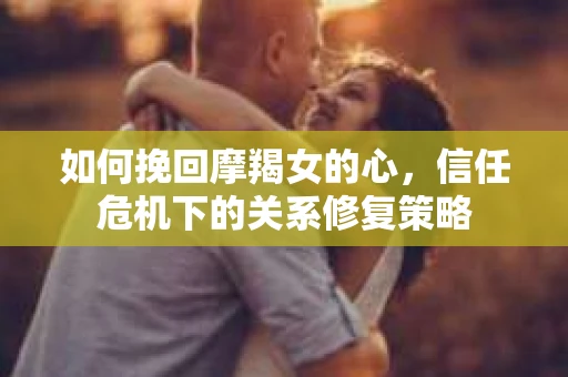 如何挽回摩羯女的心,信任危机下的关系修复策略 如何挽回摩羯女的心,信任危机下的关系修复策略