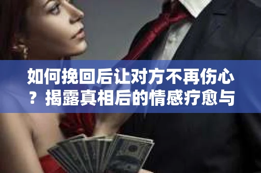 如何挽回后让对方不再伤心？揭露真相后的情感疗愈与前行计划