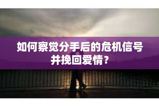 如何察觉分手后的危机信号并挽回爱情？