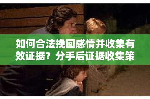 如何合法挽回感情并收集有效证据？分手后证据收集策略