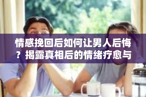 情感挽回后如何让男人后悔？揭露真相后的情绪疗愈与人生决策